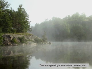 Que em algum lugar este rio vai desembocar! 
 