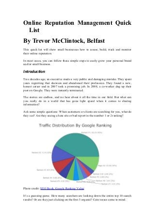 Online Reputation Management Quick
List
By Trevor McClintock, Belfast
This quick list will show small businesses how to assess, build, track and monitor
their online reputation.
In most cases, you can follow these simple steps to easily grow your personal brand
and/or small business.

Introduction
Two decades ago, an executive made a very public and damaging mistake. They spent
years regretting that decision and abandoned their profession. They found a new,
honest career and in 2007 took a promising job. In 2008, a co-worker dug up their
past on Google. They were instantly terminated.
The stories are endless, and we hear about it all the time in our field. But what can
you really do in a world that has gone light speed when it comes to sharing
information?
Ask some simple questions: When customers or clients are searching for you, what do
they see? Are they seeing a hate site or bad report in the number 1 or 2 ranking?

Photo credit: SEO Book, Google Ranking Value
It’s a guessing game. How many searchers are looking down the entire top 10 search
results? Or are they just clicking on the first 3 organic? Coin tosses come to mind.

 