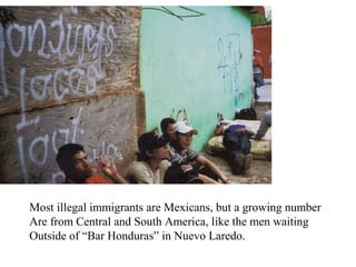Most illegal immigrants are Mexicans, but a growing number
Are from Central and South America, like the men waiting
Outside of “Bar Honduras” in Nuevo Laredo.
 
