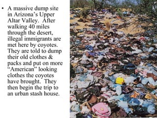 • A massive dump site
in Arizona’s Upper
Altar Valley. After
walking 40 miles
through the desert,
illegal immigrants are
met here by coyotes.
They are told to dump
their old clothes &
packs and put on more
“American” looking
clothes the coyotes
have brought. They
then begin the trip to
an urban stash house.
 