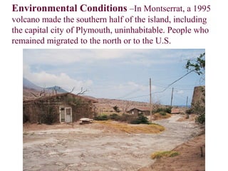 Environmental Conditions –In Montserrat, a 1995
volcano made the southern half of the island, including
the capital city of Plymouth, uninhabitable. People who
remained migrated to the north or to the U.S.
 