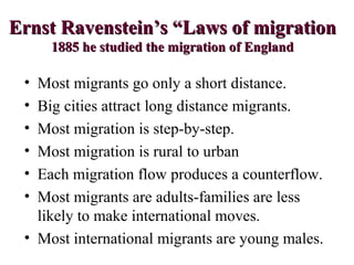 Ernst Ravenstein’s “Laws of migrationErnst Ravenstein’s “Laws of migration
1885 he studied the migration of England1885 he studied the migration of England
• Most migrants go only a short distance.
• Big cities attract long distance migrants.
• Most migration is step-by-step.
• Most migration is rural to urban
• Each migration flow produces a counterflow.
• Most migrants are adults-families are less
likely to make international moves.
• Most international migrants are young males.
 