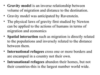 • Gravity model is an inverse relationship between
volume of migration and distance to the destination.
• Gravity model was anticipated by Ravenstein.
• The physical laws of gravity first studied by Newton
can be applied to the actions of humans in terms of
migration and economics
• Spatial interaction such as migration is directly related
to the populations and inversely related to the distance
between them.
• International refugees cross one or more borders and
are encamped in a country not their own.
• Intranational refugees abandon their homes, but not
their countries-this is the largest number world wide.
 