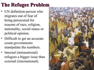 The Refugee ProblemThe Refugee Problem
• UN definition-person who
migrates out of fear of
being persecuted for
reasons of race, religion,
nationality, social status or
political opinion.
• Difficult to get an accurate
count-governments
manipulate the numbers.
• Internal (intranational)
refugees a bigger issue than
external (international).
 