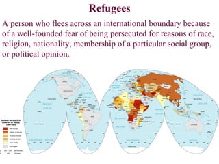 Refugees
A person who flees across an international boundary because
of a well-founded fear of being persecuted for reasons of race,
religion, nationality, membership of a particular social group,
or political opinion.
 
