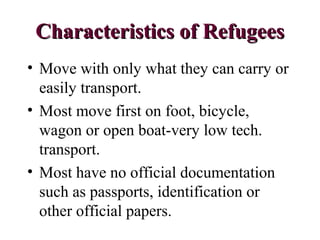 Characteristics of RefugeesCharacteristics of Refugees
• Move with only what they can carry or
easily transport.
• Most move first on foot, bicycle,
wagon or open boat-very low tech.
transport.
• Most have no official documentation
such as passports, identification or
other official papers.
 