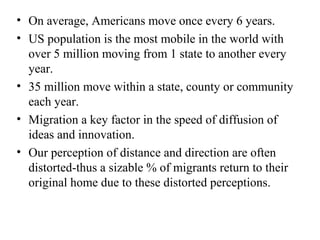 • On average, Americans move once every 6 years.
• US population is the most mobile in the world with
over 5 million moving from 1 state to another every
year.
• 35 million move within a state, county or community
each year.
• Migration a key factor in the speed of diffusion of
ideas and innovation.
• Our perception of distance and direction are often
distorted-thus a sizable % of migrants return to their
original home due to these distorted perceptions.
 