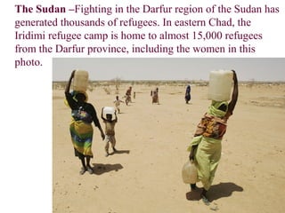 The Sudan –Fighting in the Darfur region of the Sudan has
generated thousands of refugees. In eastern Chad, the
Iridimi refugee camp is home to almost 15,000 refugees
from the Darfur province, including the women in this
photo.
 