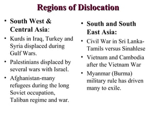 Regions of DislocationRegions of Dislocation
• South West &
Central Asia:
• Kurds in Iraq, Turkey and
Syria displaced during
Gulf Wars.
• Palestinians displaced by
several wars with Israel.
• Afghanistan-many
refugees during the long
Soviet occupation,
Taliban regime and war.
• South and South
East Asia:
• Civil War in Sri Lanka-
Tamils versus Sinahlese
• Vietnam and Cambodia
after the Vietnam War
• Myanmar (Burma)
military rule has driven
many to exile.
 