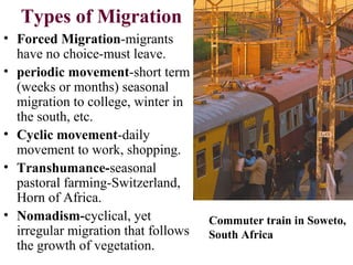 Types of Migration
• Forced Migration-migrants
have no choice-must leave.
• periodic movement-short term
(weeks or months) seasonal
migration to college, winter in
the south, etc.
• Cyclic movement-daily
movement to work, shopping.
• Transhumance-seasonal
pastoral farming-Switzerland,
Horn of Africa.
• Nomadism-cyclical, yet
irregular migration that follows
the growth of vegetation.
Commuter train in Soweto,
South Africa
 