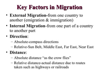 Key Factors in MigrationKey Factors in Migration
• External Migration-from one country to
another (emigration & immigration)
• Internal Migration-from one part of a country
to another part
• Direction:
– Absolute-compass directions
– Relative-Sun Belt, Middle East, Far East, Near East
• Distance:
– Absolute distance “as the crow flies”
– Relative distance-actual distance due to routes
taken such as highways or railroads
 