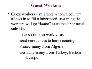 Guest Workers
• Guest workers – migrants whom a country
allows in to fill a labor need, assuming the
workers will go “home” once the labor need
subsides.
- have short term work visas
- send remittances to home country
- France-many from Algeria
- Germany-many from Turkey, Eastern
Europe
 
