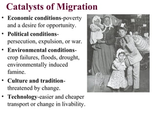 Catalysts of Migration
• Economic conditions-poverty
and a desire for opportunity.
• Political conditions-
persecution, expulsion, or war.
• Environmental conditions-
crop failures, floods, drought,
environmentally induced
famine.
• Culture and tradition-
threatened by change.
• Technology-easier and cheaper
transport or change in livability.
 