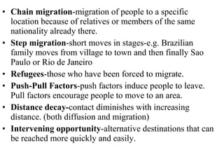 • Chain migration-migration of people to a specific
location because of relatives or members of the same
nationality already there.
• Step migration-short moves in stages-e.g. Brazilian
family moves from village to town and then finally Sao
Paulo or Rio de Janeiro
• Refugees-those who have been forced to migrate.
• Push-Pull Factors-push factors induce people to leave.
Pull factors encourage people to move to an area.
• Distance decay-contact diminishes with increasing
distance. (both diffusion and migration)
• Intervening opportunity-alternative destinations that can
be reached more quickly and easily.
 