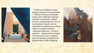 У цій книзі зібрані 11 казок
відомих дитячих письменників
— Якоба та Вільгельма Грімм.
Серед них історії про королів,
принців та принцес, чарівні
палаци, похмурі дрімучі ліси та
незвичайних героїв, які так
подобаються дорослим та дітям.
«Вовк та семеро козенят»,
«Червона шапочка», «Спляча
красуня», «Бременські музики»
та інші відомі казки, яскраво
проілюстровані австрійською
художницею Лізбет Цвергер.
 