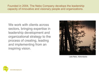 Founded in 2004, The Nebo Company develops the leadership capacity of innovative and visionary people and organizations. Lake Nebo, Adirondacks We work with clients across sectors, bringing expertise in leadership development and organizational strategy to the process of creating, leading and implementing from an inspiring vision. 