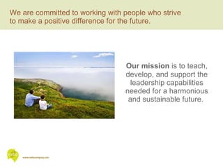 We are committed to working with people who strive  to make a positive difference for the future. Our mission  is to teach, develop, and support the leadership capabilities needed for a harmonious and sustainable future.  