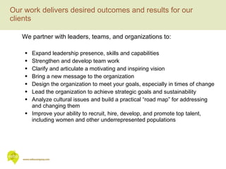 Our work delivers desired outcomes and results for our clients We partner with leaders, teams, and organizations to: Expand leadership presence, skills and capabilities Strengthen and develop team work Clarify and articulate a motivating and inspiring vision Bring a new message to the organization Design the organization to meet your goals, especially in times of change Lead the organization to achieve strategic goals and sustainability Analyze cultural issues and build a practical “road map” for addressing and changing them Improve your ability to recruit, hire, develop, and promote top talent, including women and other underrepresented populations 