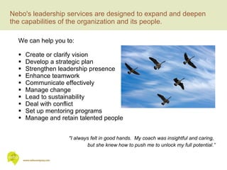 Nebo's leadership services are designed to expand and deepen the capabilities of the organization and its people.  We can help you to: Create or clarify vision Develop a strategic plan Strengthen leadership presence Enhance teamwork Communicate effectively Manage change Lead to sustainability Deal with conflict Set up mentoring programs Manage and retain talented people "I always felt in good hands.  My coach was insightful and caring,  but she knew how to push me to unlock my full potential.” 