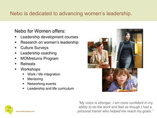 Nebo for Women offers: Leadership development courses  Research on women’s leadership Culture Surveys Leadership coaching MOMreturns Program Retreats Workshops  Work / life integration Mentoring Networking events Leadership and life curriculum Nebo is dedicated to advancing women’s leadership. ” My voice is stronger. I am more confident in my ability to do the work and feel as though I had a personal trainer who helped me reach my goals.” 