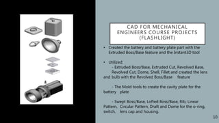 CAD FOR MECHANICAL
ENGINEERS COURSE PROJECTS
(FLASHLIGHT)
• Created the battery and battery plate part with the
Extruded Boss/Base feature and the Instant3D tool
• Utilized:
- Extruded Boss/Base, Extruded Cut, Revolved Base,
Revolved Cut, Dome, Shell, Fillet and created the lens
and bulb with the Revolved Boss/Base feature
- The Mold tools to create the cavity plate for the
battery plate
- Swept Boss/Base, Lofted Boss/Base, Rib, Linear
Pattern, Circular Pattern, Draft and Dome for the o-ring,
switch, lens cap and housing.
10
 