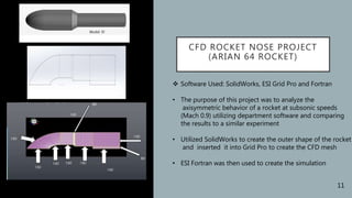 CFD ROCKET NOSE PROJECT
(ARIAN 64 ROCKET)
 Software Used: SolidWorks, ESI Grid Pro and Fortran
• The purpose of this project was to analyze the
axisymmetric behavior of a rocket at subsonic speeds
(Mach 0.9) utilizing department software and comparing
the results to a similar experiment
• Utilized SolidWorks to create the outer shape of the rocket
and inserted it into Grid Pro to create the CFD mesh
• ESI Fortran was then used to create the simulation
11
 