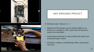 UAV ARDUINO PROJECT
 Software Used: Arduino, C ++
• Objective of the project was to install an IMU on an
Arduino to simulate an UAV’s pitch and roll dynamics
using microcontrollers
• Used Arduino libraries to code an IMU and output raw
acceleration/gyro values
• Assisted in coding a complimentary filter using online
resources
13
 