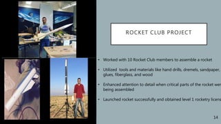 ROCKET CLUB PROJECT
• Worked with 10 Rocket Club members to assemble a rocket
• Utilized tools and materials like hand drills, dremels, sandpaper,
glues, fiberglass, and wood
• Enhanced attention to detail when critical parts of the rocket wer
being assembled
• Launched rocket successfully and obtained level 1 rocketry licens
14
 