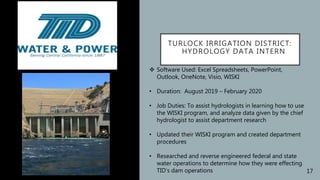 TURLOCK IRRIGATION DISTRICT:
HYDROLOGY DATA INTERN
 Software Used: Excel Spreadsheets, PowerPoint,
Outlook, OneNote, Visio, WISKI
• Duration: August 2019 – February 2020
• Job Duties: To assist hydrologists in learning how to use
the WISKI program, and analyze data given by the chief
hydrologist to assist department research
• Updated their WISKI program and created department
procedures
• Researched and reverse engineered federal and state
water operations to determine how they were effecting
TID’s dam operations 17
 