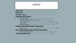 INDEX
About Me ------------------------------------------------------------3
Overview ------------------------------------------------------------4
Courses Taken -----------------------------------------------------5
Engineering Projects
Aircraft Design ----------------------------------------------6
CAD for Mechanical Engineers Course ------------------9
CFD Rocket Nose ----------------------------------------------11
UAV Arduino -----------------------------------------------------13
Rocket Assembly ----------------------------------------------14
Engineering Related Work Experience
Bloom Energy -----------------------------------------------------15
Non-Engineering Related Work Experience
Turlock Irrigation District ---------------------------------------17
Team Development ---------------------------------------18
 