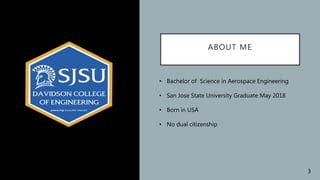 ABOUT ME
• Bachelor of Science in Aerospace Engineering
• San Jose State University Graduate May 2018
• Born in USA
• No dual citizenship
3
 