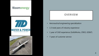 OVERVIEW
• Aeronautical engineering specialization
• 1.5 total years of industry experience
• 1 year of CAD experience (SolidWorks, CREO, GD&T)
• 7 years of customer service
4
 