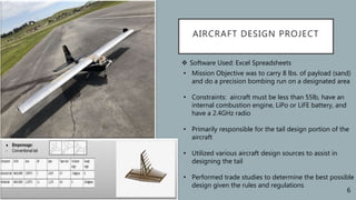 AIRCRAFT DESIGN PROJECT
 Software Used: Excel Spreadsheets
• Mission Objective was to carry 8 lbs. of payload (sand)
and do a precision bombing run on a designated area
• Constraints: aircraft must be less than 55lb, have an
internal combustion engine, LiPo or LiFE battery, and
have a 2.4GHz radio
• Primarily responsible for the tail design portion of the
aircraft
• Utilized various aircraft design sources to assist in
designing the tail
• Performed trade studies to determine the best possible
design given the rules and regulations
6
 
