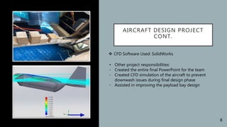 AIRCRAFT DESIGN PROJECT
CONT.
 CFD Software Used: SolidWorks
• Other project responsibilities:
- Created the entire final PowerPoint for the team
- Created CFD simulation of the aircraft to prevent
downwash issues during final design phase
- Assisted in improving the payload bay design
8
 