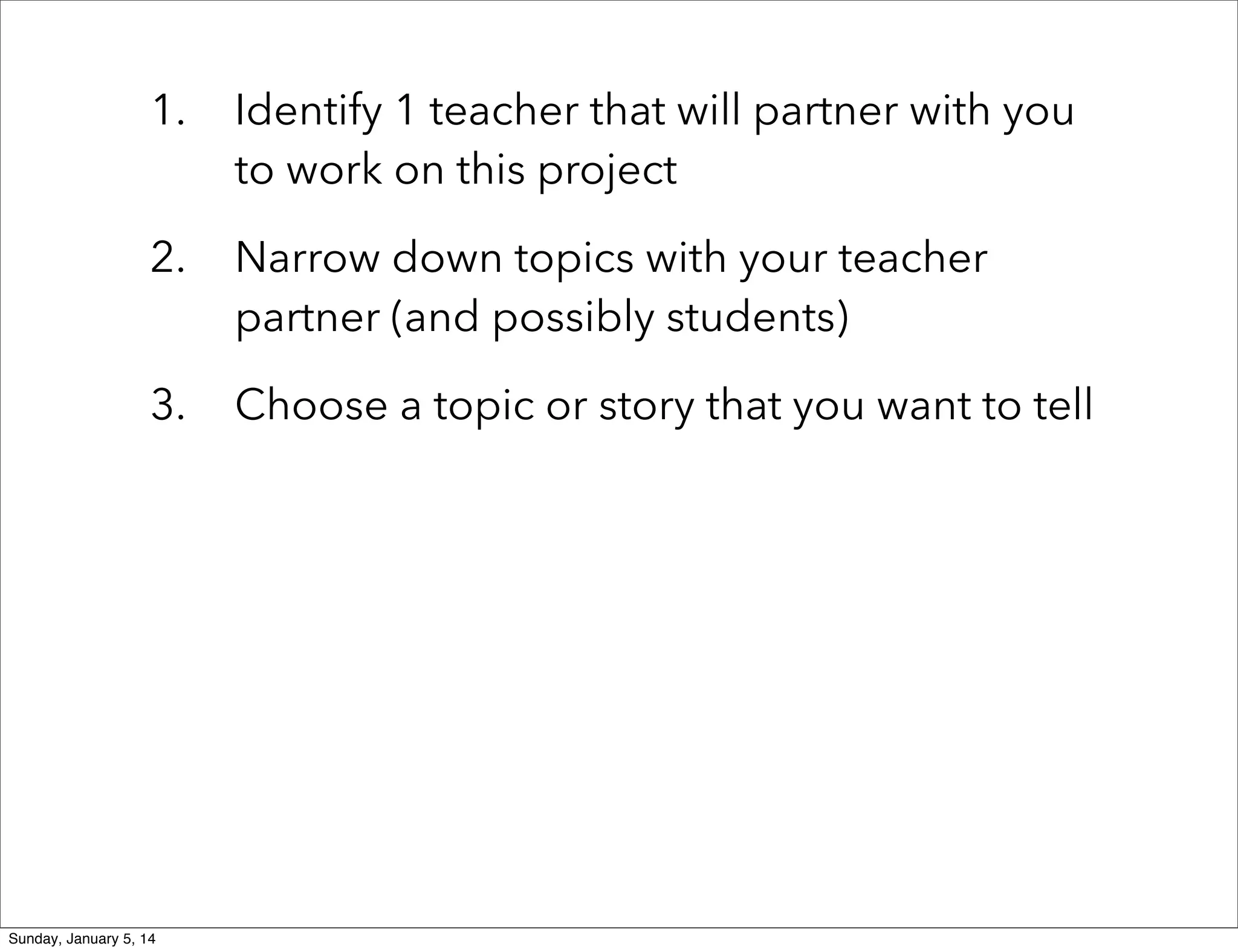 1.

Identify 1 teacher that will partner with you
to work on this project

2.

Narrow down topics with your teacher
partner (and possibly students)

3.

Choose a topic or story that you want to tell

Sunday, January 5, 14

 