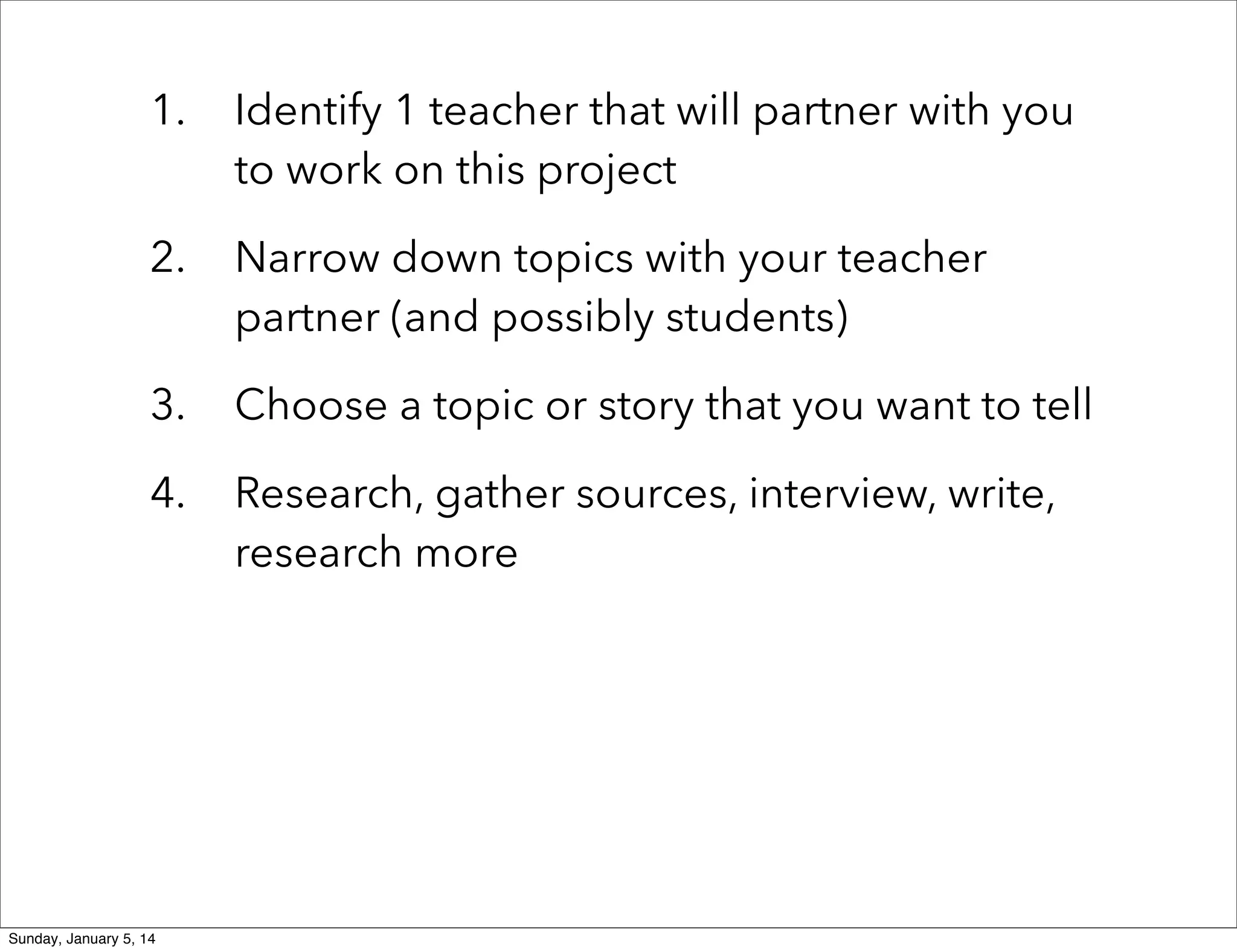 1.

Identify 1 teacher that will partner with you
to work on this project

2.

Narrow down topics with your teacher
partner (and possibly students)

3.

Choose a topic or story that you want to tell

4.

Research, gather sources, interview, write,
research more

Sunday, January 5, 14

 