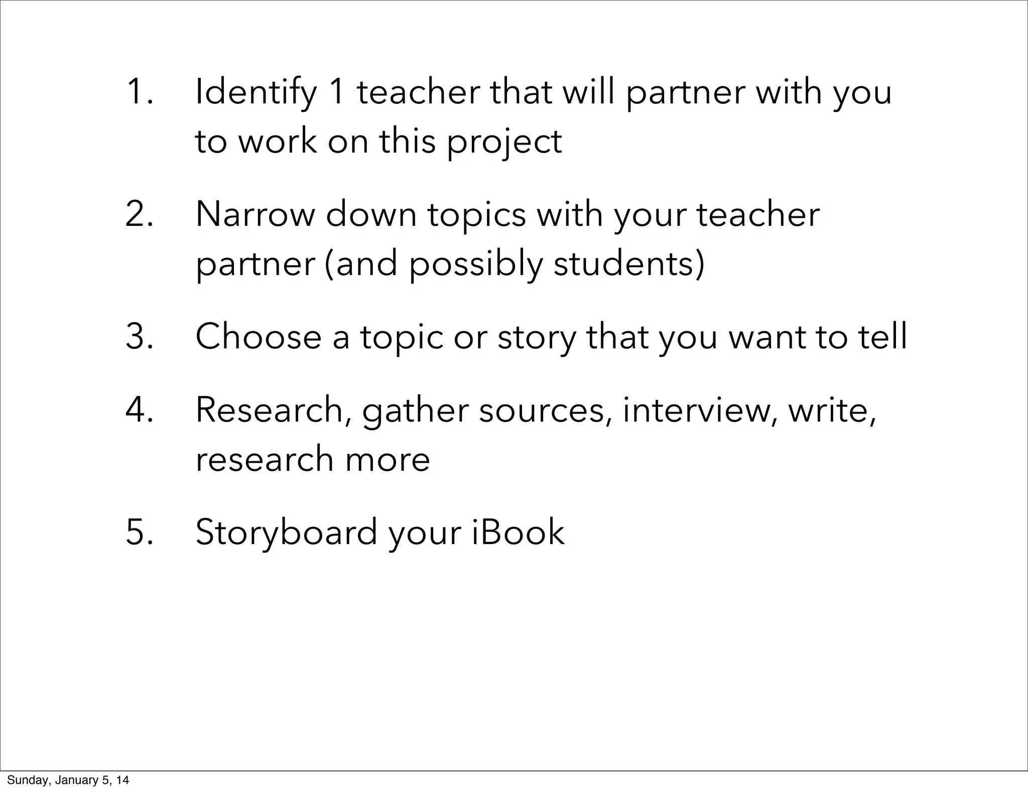 1.

Identify 1 teacher that will partner with you
to work on this project

2.

Narrow down topics with your teacher
partner (and possibly students)

3.

Choose a topic or story that you want to tell

4.

Research, gather sources, interview, write,
research more

5.

Storyboard your iBook

Sunday, January 5, 14

 