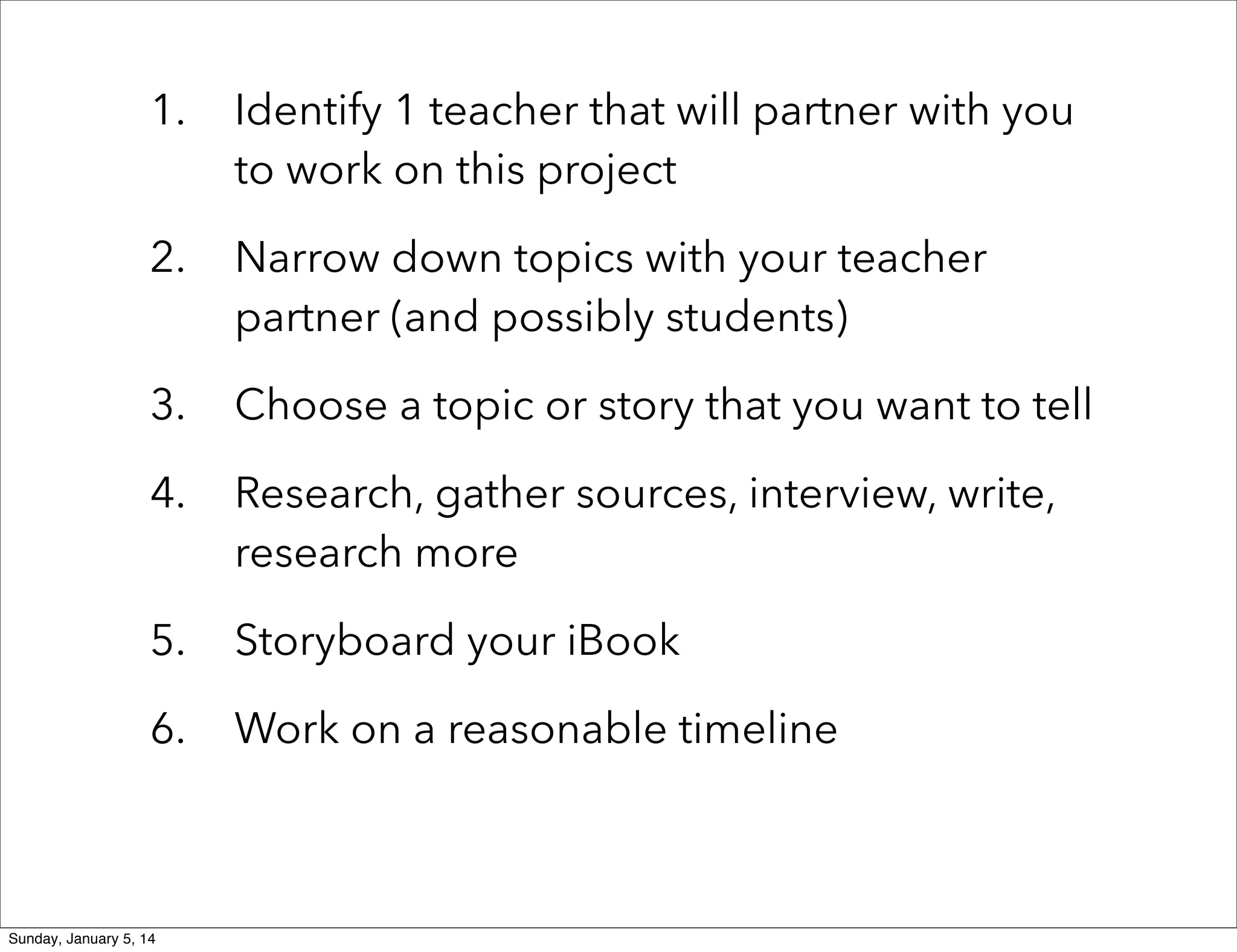 1.

Identify 1 teacher that will partner with you
to work on this project

2.

Narrow down topics with your teacher
partner (and possibly students)

3.

Choose a topic or story that you want to tell

4.

Research, gather sources, interview, write,
research more

5.

Storyboard your iBook

6.

Work on a reasonable timeline

Sunday, January 5, 14

 