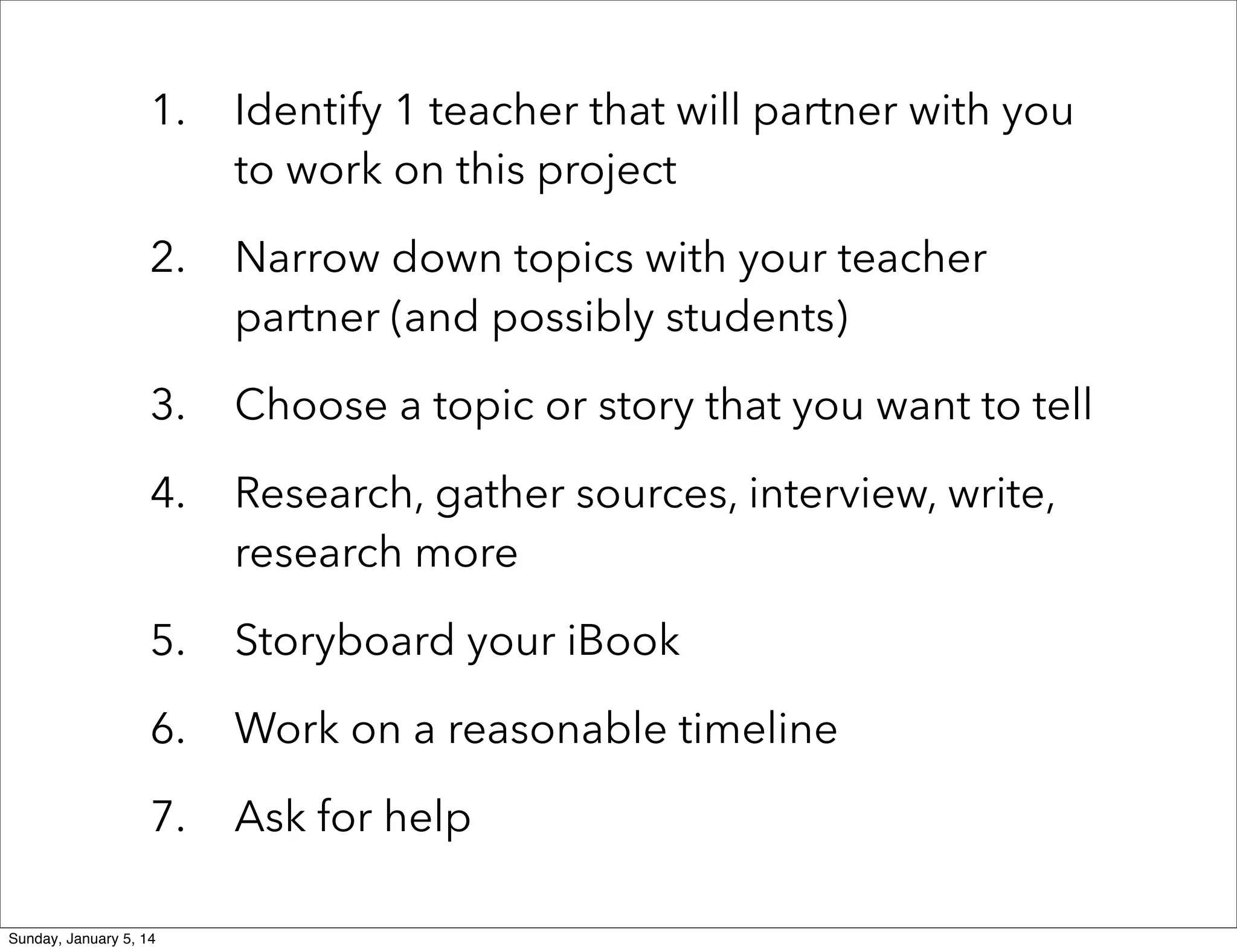 1.

Identify 1 teacher that will partner with you
to work on this project

2.

Narrow down topics with your teacher
partner (and possibly students)

3.

Choose a topic or story that you want to tell

4.

Research, gather sources, interview, write,
research more

5.

Storyboard your iBook

6.

Work on a reasonable timeline

7.

Ask for help

Sunday, January 5, 14

 