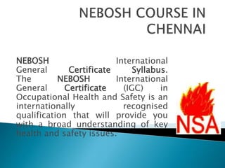 NEBOSH International
General Certificate Syllabus.
The NEBOSH International
General Certificate (IGC) in
Occupational Health and Safety is an
internationally recognised
qualification that will provide you
with a broad understanding of key
health and safety issues.
 