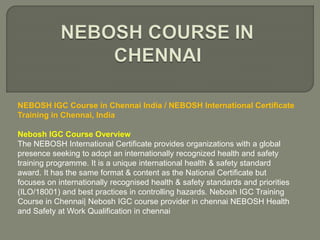 NEBOSH IGC Course in Chennai India / NEBOSH International Certificate
Training in Chennai, India
Nebosh IGC Course Overview
The NEBOSH International Certificate provides organizations with a global
presence seeking to adopt an internationally recognized health and safety
training programme. It is a unique international health & safety standard
award. It has the same format & content as the National Certificate but
focuses on internationally recognised health & safety standards and priorities
(ILO/18001) and best practices in controlling hazards. Nebosh IGC Training
Course in Chennai| Nebosh IGC course provider in chennai NEBOSH Health
and Safety at Work Qualification in chennai
 