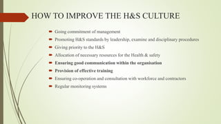 HOW TO IMPROVE THE H&S CULTURE
 Going commitment of management
 Promoting H&S standards by leadership, examine and disciplinary procedures
 Giving priority to the H&S
 Allocation of necessary resources for the Health & safety
 Ensuring good communication within the organisation
 Provision of effective training
 Ensuring co-operation and consultation with workforce and contractors
 Regular monitoring systems
 