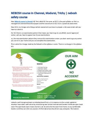 NEBOSH course in Chennai, Madurai, Trichy | nebosh
safety course
New Nebosh course in chennai IGC first called IG1 the same as IGC1 in the past syllabus so this is a
management oriented theoretical paper and the second unit is IG2. IG2 is a practical assessment.
Now IG2 is no change same thing practical assessment you have to prepare a risk assessment and you
have to submit it.
For IG1 there is an examination pattern that means you have to go to any British council approved
center, and you have to appear two house examinations.
so, the new examination pattern they remove this examination center. you dont want to go any center
you can sit in your home and you can complete the examination.
This is what the change made by the Nebosh so the syllabus is same. There is no change in the syllabus
IG1.
nebosh a well recognised exam conducting board from u.k in response to the current pandemic
situation have taken swift action by announcing new format International General Certificate open book
exam The open book exam means learners can sit and write the exam from home or any comfortable
location and they can refer any sources of information but should not copy and paste. The learners
 