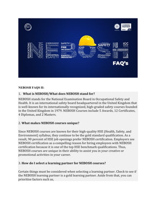 NEBOSH FAQS II:
1. What is NEBOSH/What does NEBOSH stand for?
NEBOSH stands for the National Examination Board in Occupational Safety and
Health. It is an international safety board headquartered in the United Kingdom that
is well-known for its internationally recognized, high-graded safety courses founded
in the United Kingdom in 1979. NEBOSH Courses include 5 Awards, 12 Certificates,
4 Diplomas, and 2 Masters.
2. What makes NEBOSH courses unique?
Since NEBOSH courses are known for their high-quality HSE (Health, Safety, and
Environment) syllabus, they continue to be the gold standard qualification. As a
result, 90 percent of HSE job openings prefer NEBOSH certification. Employers see
NEBOSH certification as a compelling reason for hiring employees with NEBOSH
certification because it is one of the top HSE benchmark qualifications. Thus,
NEBOSH courses are unique in their ability to assist you in your creative or
promotional activities in your career.
3. How do I select a learning partner for NEBOSH courses?
Certain things must be considered when selecting a learning partner. Check to see if
the NEBOSH learning partner is a gold learning partner. Aside from that, you can
prioritise factors such as,
 