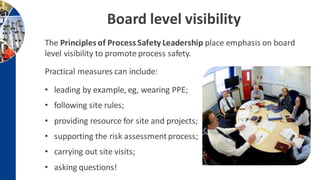 Board level visibility
The Principles of Process Safety Leadership place emphasis on board
level visibility to promote process safety.
Practical measures can include:
• leading by example, eg, wearing PPE;
• following site rules;
• providing resource for site and projects;
• supporting the risk assessmentprocess;
• carrying out site visits;
• asking questions!
 