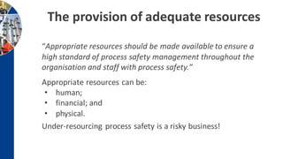 The provision of adequate resources
“Appropriate resources should be made available to ensure a
high standard of process safety management throughout the
organisation and staff with process safety.”
Appropriate resources can be:
• human;
• financial; and
• physical.
Under-resourcing process safety is a risky business!
 