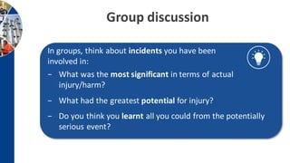In groups, think about incidents you have been
involved in:
− What was the most significant in terms of actual
injury/harm?
− What had the greatest potential for injury?
− Do you think you learnt all you could from the potentially
serious event?
Group discussion
 