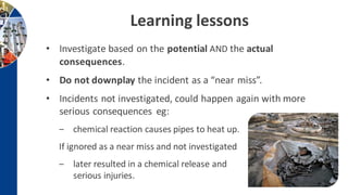 Learning lessons
• Investigate based on the potential AND the actual
consequences.
• Do not downplay the incident as a “near miss”.
• Incidents not investigated, could happen again with more
serious consequences eg:
‒ chemical reaction causes pipes to heat up.
If ignored as a near miss and not investigated
‒ later resulted in a chemical release and
serious injuries.
 