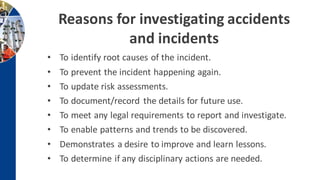 Reasons for investigating accidents
and incidents
• To identify root causes of the incident.
• To prevent the incident happening again.
• To update risk assessments.
• To document/record the details for future use.
• To meet any legal requirements to report and investigate.
• To enable patterns and trends to be discovered.
• Demonstrates a desire to improve and learn lessons.
• To determine if any disciplinary actions are needed.
 