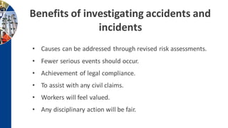 • Causes can be addressed through revised risk assessments.
• Fewer serious events should occur.
• Achievement of legal compliance.
• To assist with any civil claims.
• Workers will feel valued.
• Any disciplinary action will be fair.
Benefits of investigating accidents and
incidents
 